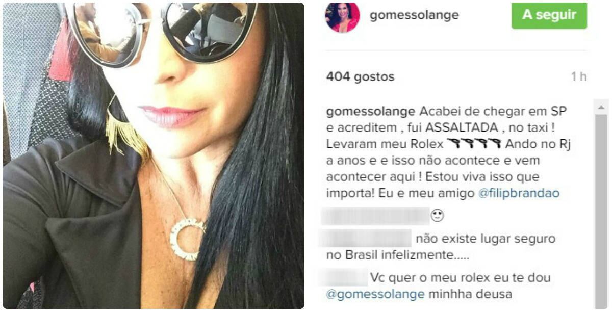 Solange Gomes usou as redes sociais para contar que foi assaltada em um táxi, assim que chegou a São Paulo. A modelo tomou um prejuízo de R$ 16 mil por ser obrigada a entregar um Rolex ao ladrão, que estava sozinho em uma motocicleta e armado. 

— Acabei de chegar em SP e acreditem, fui ASSALTADA, no taxi! Levaram meu Rolex. Ando no Rio de Janeiro há anos e isso não acontece e vem acontecer aqui! Estou viva, isso que importa! Eu e meu amigo.