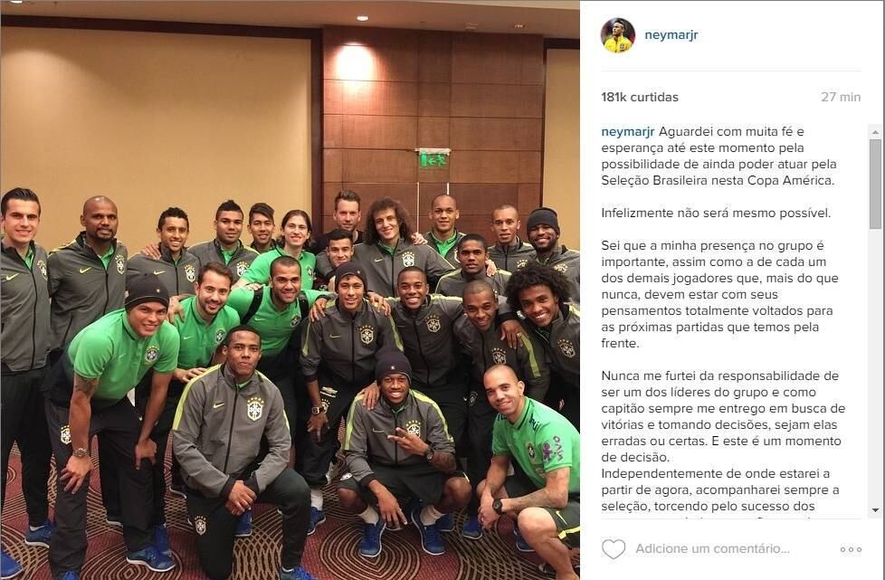 Também na rede social, o craque se desculpou pelos erros que levaram a Conmebol a suspendê-lo por quatro jogos.
"Aguardei com muita fé e esperança até este momento pela possibilidade de ainda poder atuar pela Seleção Brasileira nesta Copa América.
Infelizmente não será mesmo possível.
Sei que a minha presença no grupo é importante, assim como a de cada um dos demais jogadores que, mais do que nunca, devem estar com seus pensamentos totalmente voltados para as próximas partidas que temos pela frente.
Nunca me furtei da responsabilidade de ser um dos líderes do grupo e como capitão sempre me entrego em busca de vitórias e tomando decisões, sejam elas erradas ou certas. E este é um momento de decisão.
Independentemente de onde estarei a partir de agora, acompanharei sempre a seleção, torcendo pelo sucesso dos meus companheiros, mas ficar aqui apenas treinando é me matar por dentro... Sem alegria nenhuma....É muito ruim treinar sem me preparar para algo e essa situação pode me levar a uma lesão acidental o que tornaria tudo ainda mais difícil.
Precisava externar esse sentimento ao grupo e a comissão técnica que sempre me apoiaram. Ficar aqui poderia trazer para um ambiente de "CONCENTRAÇÃO" assuntos que tirariam o foco do principal objetivo da Seleção.
Peço perdão aos meus companheiros, por ter me permitido estar nessa situação mas tenho certeza que saio com mais um aprendizado em minha carreira.
Boa sorte Brasil !!"