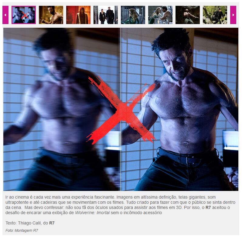 

Segundo Thiago, a reportagem Visão
embaçada! R7 assiste a “Wolverine Imortal” sem óculos 3D e relata o que viu (ou
não) nos cinemas não estava nos planos.

Por conta do acidente de trânsito, ele chegou atrasado à sessão para jornalistas, no shopping Eldorado, em São Paulo. Como a exibição foi feita no período da manhã, não havia ninguém para entregar os óculos.

— Eu peguei os óculos de alguém na caixa. Não tinha ninguém para entregar ou orientar. Fiquei procurando a sala e desisti. Devolvi os óculos. Mas depois percebi uma outra sala no corredor e era ali. Não quis voltar para ver o filme e resolvi ver sem, mesmo.