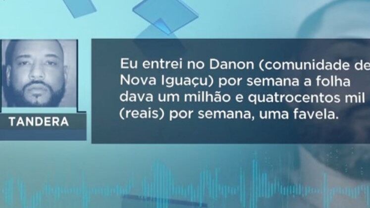 O esquema criminoso promovido pelo bandido envolve milhões de reais. Segundo o áudio que a polícia teve acesso, Tandera falou sobre um de seus faturamentos: "Dava um milhão e quatrocentos mil [reais] por semana, uma favela".
