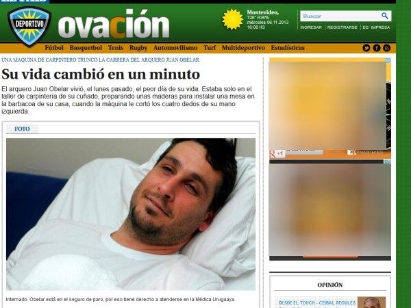 O goleiro uruguaio Juan Obelar, de 34 anos, sofreu um grave acidente que
lhe custará a carreira de jogador de futebol. Na última segunda-feira, o
arqueiro, que estava sem clube mas já teve passagens por Peñarol,
perdeu quatro dedos da mão esquerda após prendê-la em uma máquina de
carpintaria. Ele passou por uma cirurgia, mas não poderá ter os dedos
reimplantados